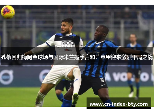 孔蒂回归梅阿查球场与国际米兰握手言和，意甲迎来激烈平局之战