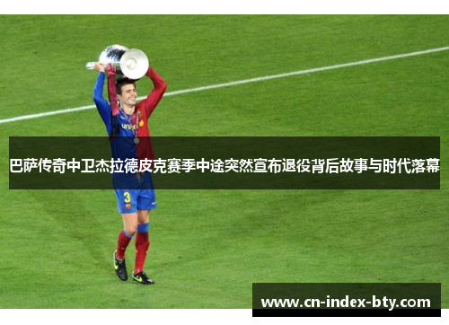 巴萨传奇中卫杰拉德皮克赛季中途突然宣布退役背后故事与时代落幕