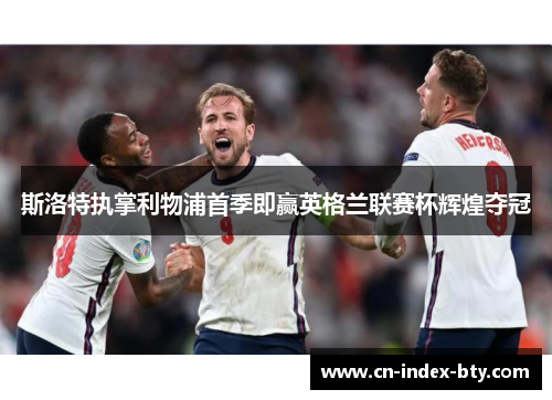 斯洛特执掌利物浦首季即赢英格兰联赛杯辉煌夺冠