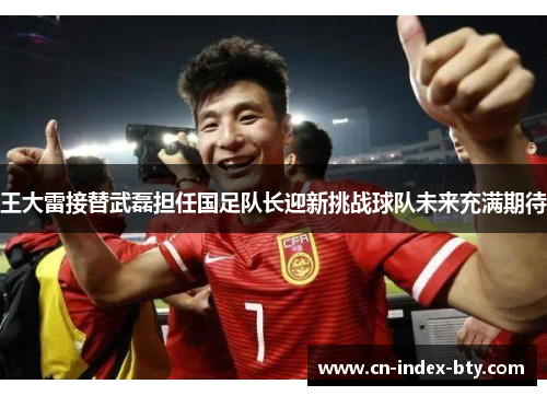 王大雷接替武磊担任国足队长迎新挑战球队未来充满期待 王大雷接替武磊担任国足队长迎新挑战球队未来充满期待