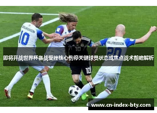 即将开战世界杯备战受挫核心伤停关键球员状态成焦点战术前瞻解析 即将开战世界杯备战受挫核心伤停关键球员状态成焦点战术前瞻解析
