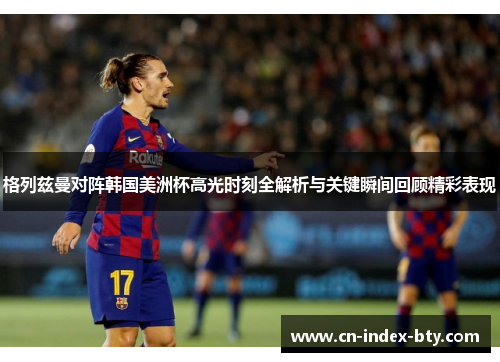 格列兹曼对阵韩国美洲杯高光时刻全解析与关键瞬间回顾精彩表现 格列兹曼对阵韩国美洲杯高光时刻全解析与关键瞬间回顾精彩表现
